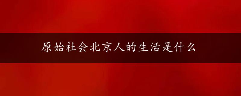 原始社会北京人的生活是什么