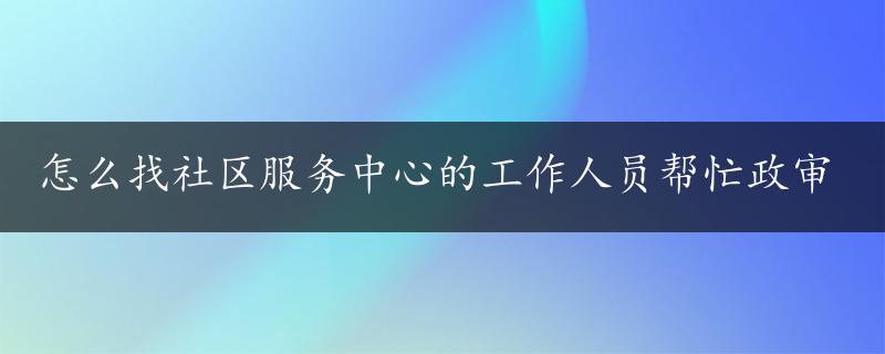 怎么找社区服务中心的工作人员帮忙政审