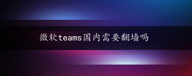 微软teams国内需要翻墙吗