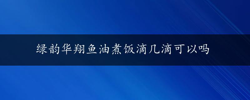 绿韵华翔鱼油煮饭滴几滴可以吗