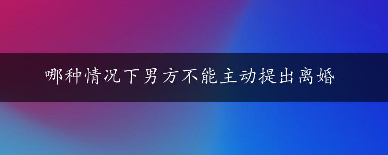 哪种情况下男方不能主动提出离婚