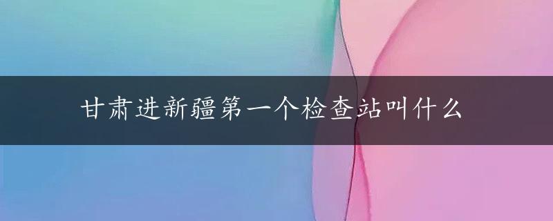 甘肃进新疆第一个检查站叫什么