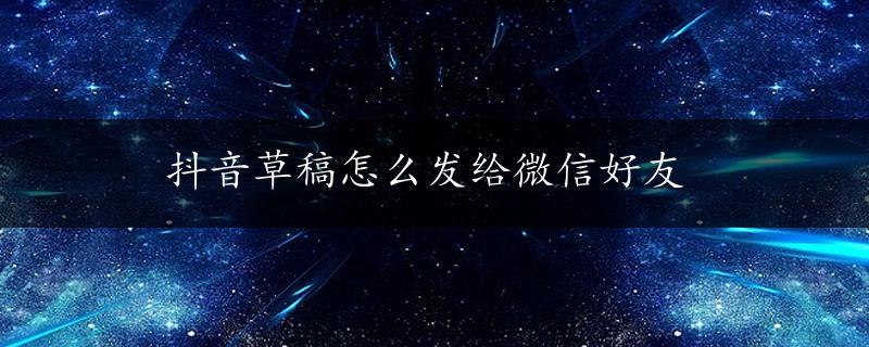 抖音草稿怎么发给微信好友