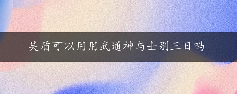 吴盾可以用用武通神与士别三日吗