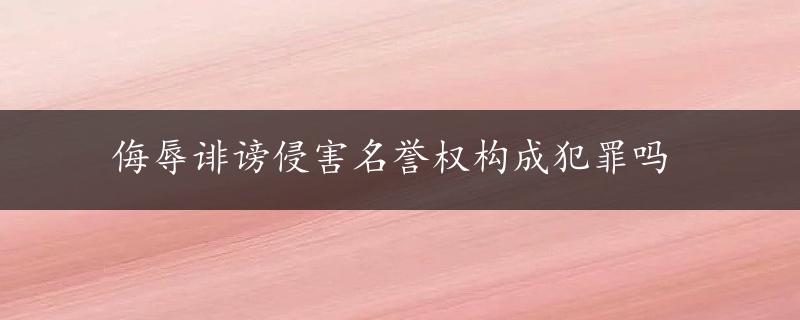 侮辱诽谤侵害名誉权构成犯罪吗