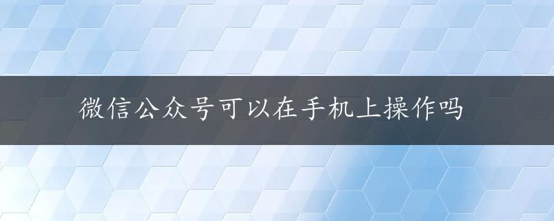 微信公众号可以在手机上操作吗