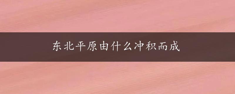 东北平原由什么冲积而成