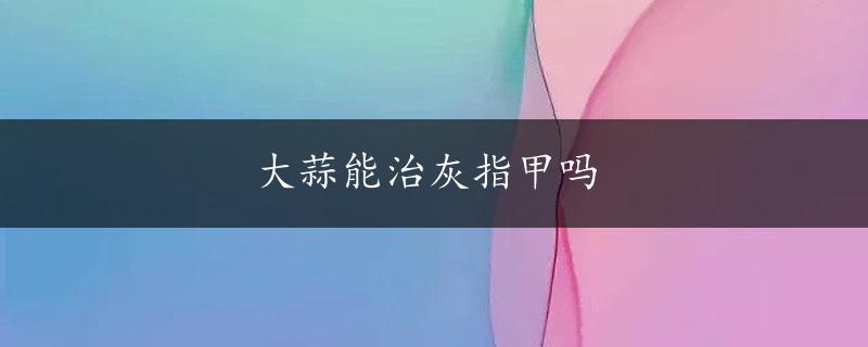 大蒜能治灰指甲吗