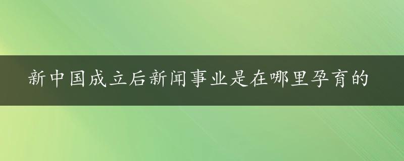 新中国成立后新闻事业是在哪里孕育的