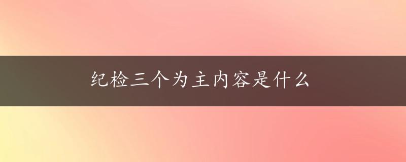 纪检三个为主内容是什么