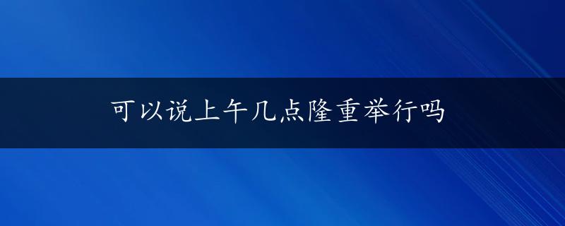 可以说上午几点隆重举行吗