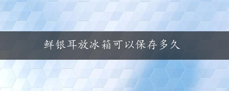 鲜银耳放冰箱可以保存多久