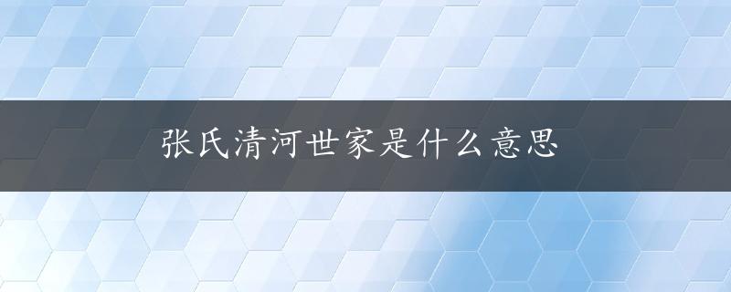 张氏清河世家是什么意思