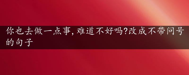 你也去做一点事,难道不好吗?改成不带问号的句子