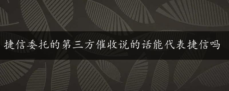 捷信委托的第三方催收说的话能代表捷信吗