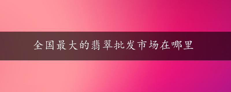 全国最大的翡翠批发市场在哪里