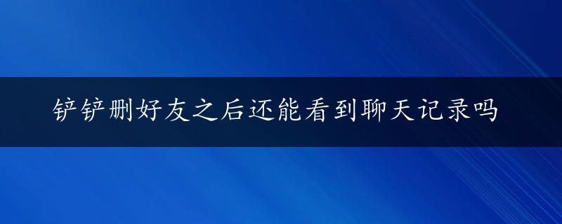 铲铲删好友之后还能看到聊天记录吗