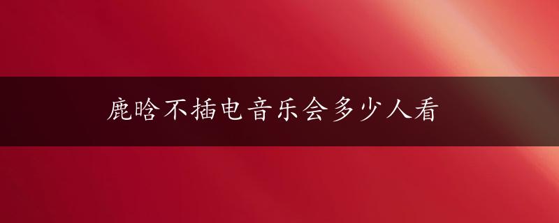 鹿晗不插电音乐会多少人看