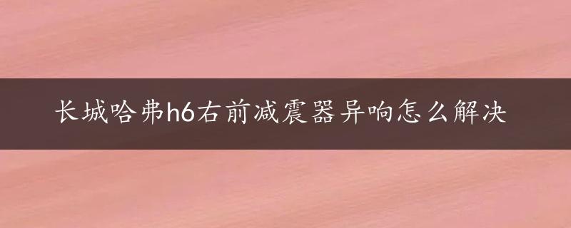 长城哈弗h6右前减震器异响怎么解决