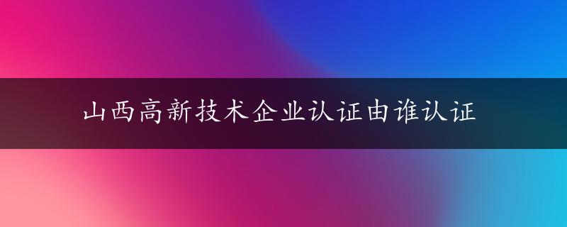 山西高新技术企业认证由谁认证