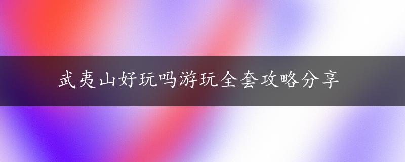 武夷山好玩吗游玩全套攻略分享