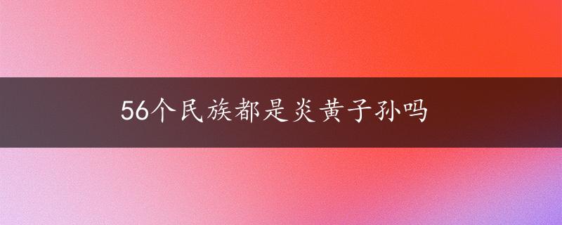 56个民族都是炎黄子孙吗