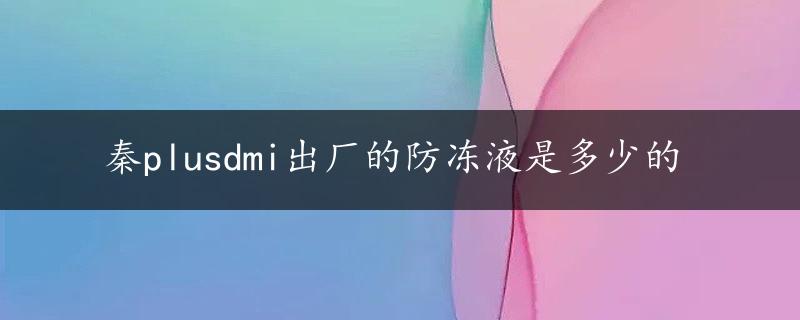 秦plusdmi出厂的防冻液是多少的