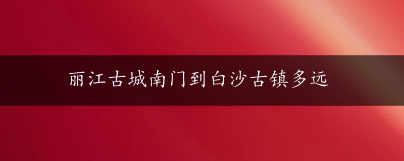 丽江古城南门到白沙古镇多远