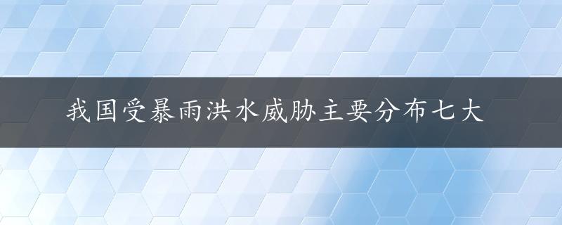 我国受暴雨洪水威胁主要分布七大