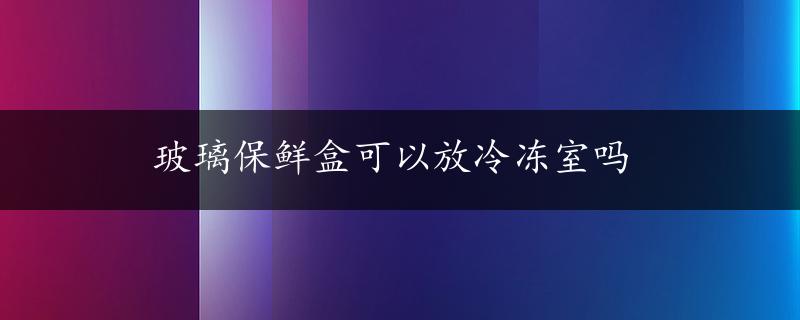 玻璃保鲜盒可以放冷冻室吗