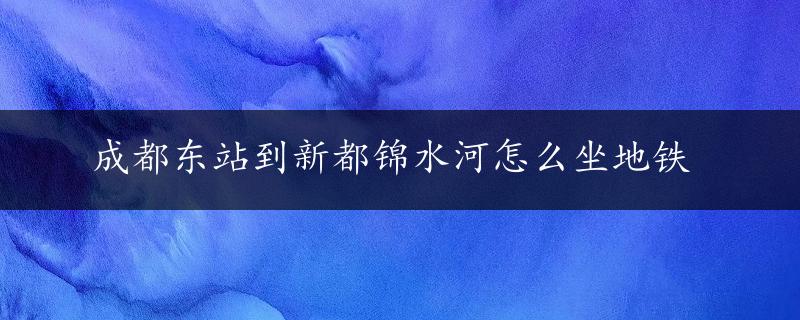 成都东站到新都锦水河怎么坐地铁