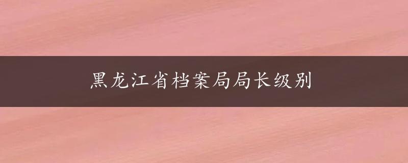 黑龙江省档案局局长级别