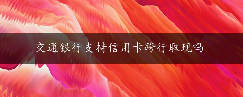 交通银行支持信用卡跨行取现吗