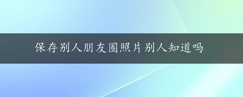 保存别人朋友圈照片别人知道吗