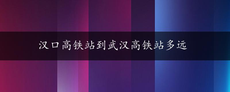 汉口高铁站到武汉高铁站多远