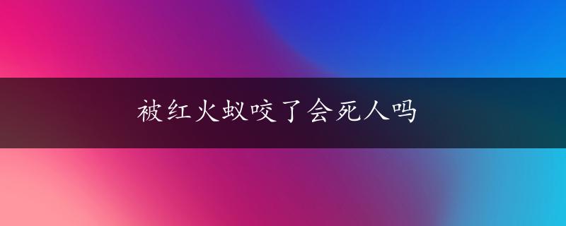 被红火蚁咬了会死人吗