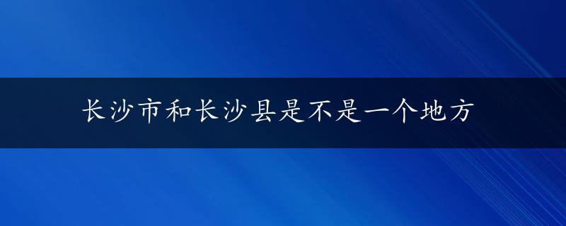 长沙市和长沙县是不是一个地方