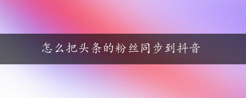 怎么把头条的粉丝同步到抖音