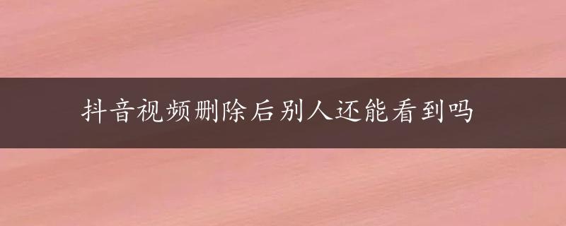 抖音视频删除后别人还能看到吗