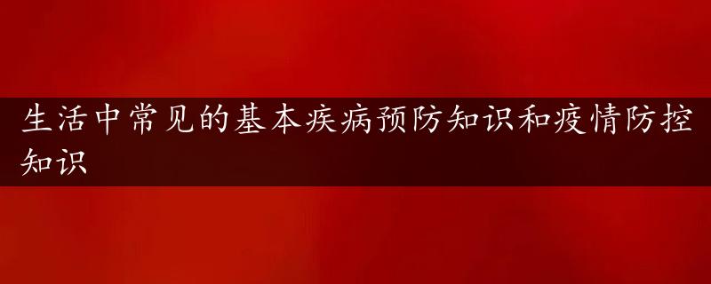 生活中常见的基本疾病预防知识和疫情防控知识