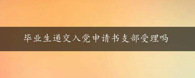 毕业生递交入党申请书支部受理吗