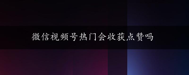 微信视频号热门会收获点赞吗