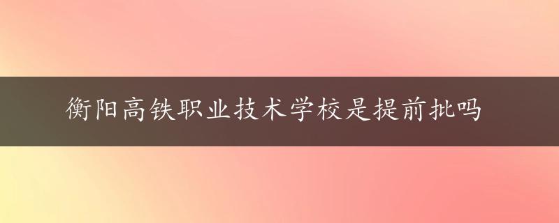 衡阳高铁职业技术学校是提前批吗