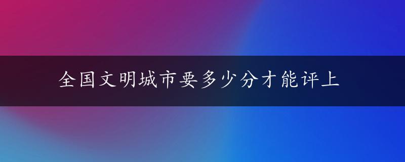 全国文明城市要多少分才能评上