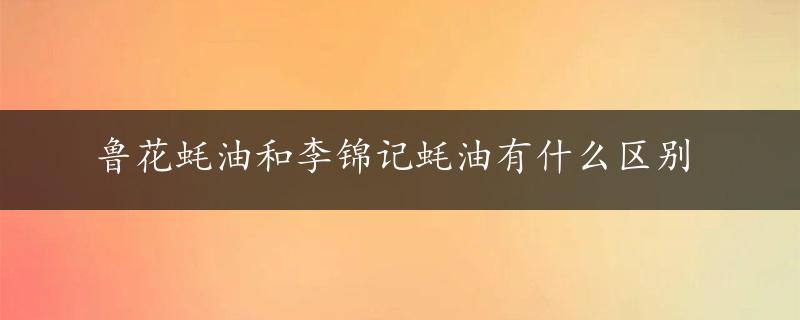 鲁花蚝油和李锦记蚝油有什么区别