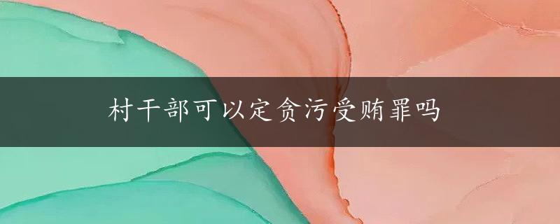 村干部可以定贪污受贿罪吗