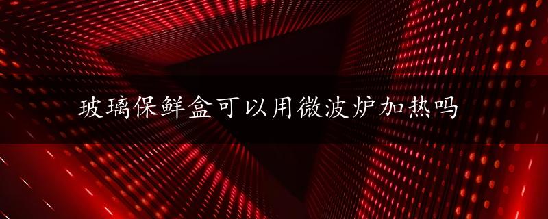 玻璃保鲜盒可以用微波炉加热吗