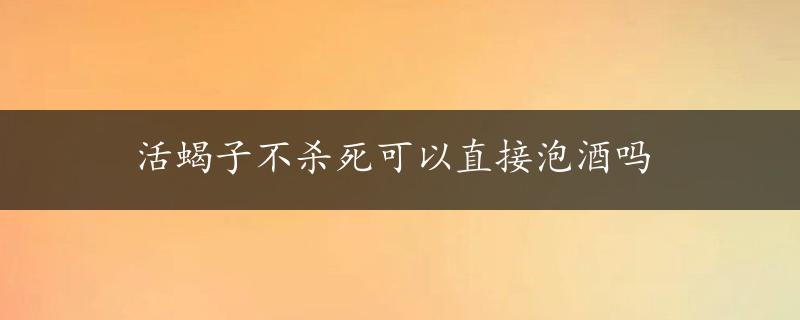 活蝎子不杀死可以直接泡酒吗