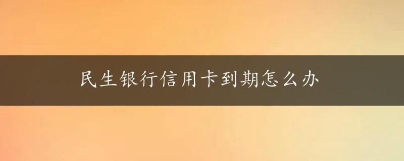 民生银行信用卡到期怎么办