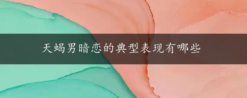 天蝎男暗恋的典型表现有哪些